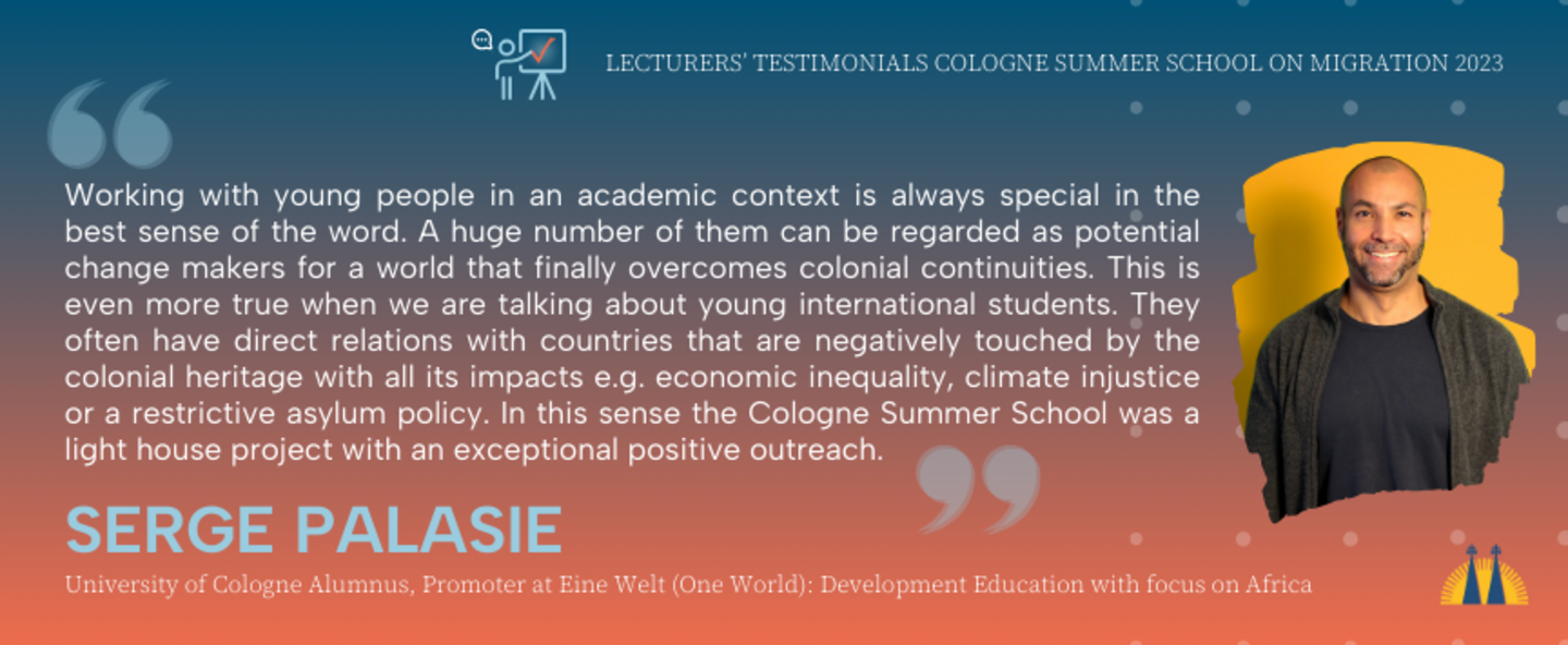 Testimonial from Serge Palasie who lectured in the Cologne Summer School on Migration 2023: Working with young people in an academic context is always special in the best sense of the word. A huge number of them can be regarded as potential change makers for a world that finally overcomes colonial continuities. This is even more true when we are talking about young international students. They often have direct relations with countries that are negatively touched by the colonial heritage with all its impacts e.g. economic inequality, climate injustice or a restrictive asylum policy. In this sense the Cologne Summer School was a light house project with an exceptional positive outreach.