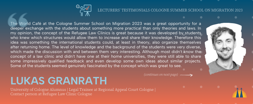 Testimonial from Lukas Granrath who lectured in the Cologne Summer School on Migration 2023: The World Café at the Cologne Summer School on Migration 2023 was a great opportunity for a deeper exchange with the students about something more practical than only theories and laws. In my opinion, the concept of the Refugee Law Clinics is great because it was developed by students who knew which structures would allow them to increase and share their knowledge. Therefore this idea was something the international students could, at least in theory, also organize themselves after returning home. The level of knowledge and the background of the students were very diverse, which made the discussion with and between them very interesting. Although most didn't know the concept of a law clinic and didn't have one at their home universities, they were still able to share some impressively qualified feedback and even develop some own ideas about similar projects. Some of the students seemed genuinely fascinated by the concept which was great to see. Continues on the next page in the gallery.