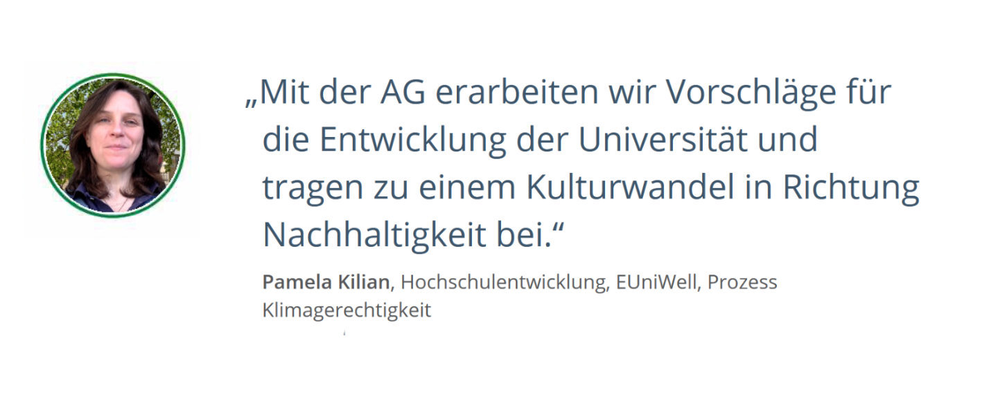 Zitat von Pamela Kilian, Hochschulentwicklung, EUniWell, Prozess KlimagerechtigkeitMit der AG erarbeiten wir Vorschläge für die Entwicklung der Universität und tragen zu einem Kulturwandel in Richtung Nachhaltigkeit bei. 