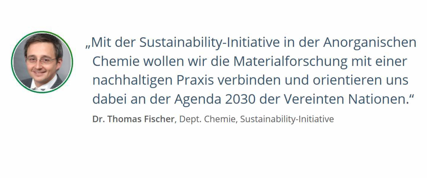Zitat von  Dr. Thomas Fischer, Dept. Chemie, Sustainability-Initiative: Mit der Sustainability-Initiative in der Anorganischen Chemie wollen wir die Materialforschung mit einer nachhaltigen Praxis zu verbinden und orientieren uns dabei an der Agenda 2030 der Vereinten Nationen.