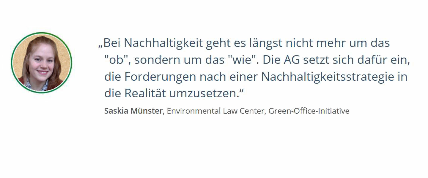 Zitat von Saskia Münster, Environmental Law Center, Green-Office-Initiative: Bei Nachhaltigkeit geht es längst nicht mehr um das "ob", sondern um das "wie". Die AG setzt sich dafür ein, die Forderungen nach einer Nachhaltigkeitsstrategie in die Realität umzusetzen.