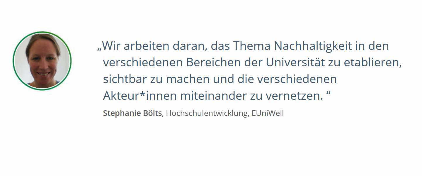 Zitat von Stefanie Bölts, Hochschulentwicklung, EUniWell: Wir arbeiten daran, das Thema Nachhaltigkeit in den verschiedenen Bereichen der Universität zu etablieren, sichtbar zu machen und die verschiedenen Akteur*innen miteinander zu vernetzen. 